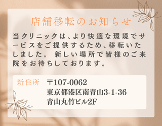 店舗移転のお知らせ 当クリニックは、より快適な環境でサービスをご提供するため、移転いたしました。新しい環境で皆様のご来院をお待ちしております。 新住所 〒107-0062 東京都港区南青山3-1-36青山丸竹ビル2F